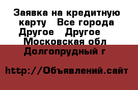 Заявка на кредитную карту - Все города Другое » Другое   . Московская обл.,Долгопрудный г.